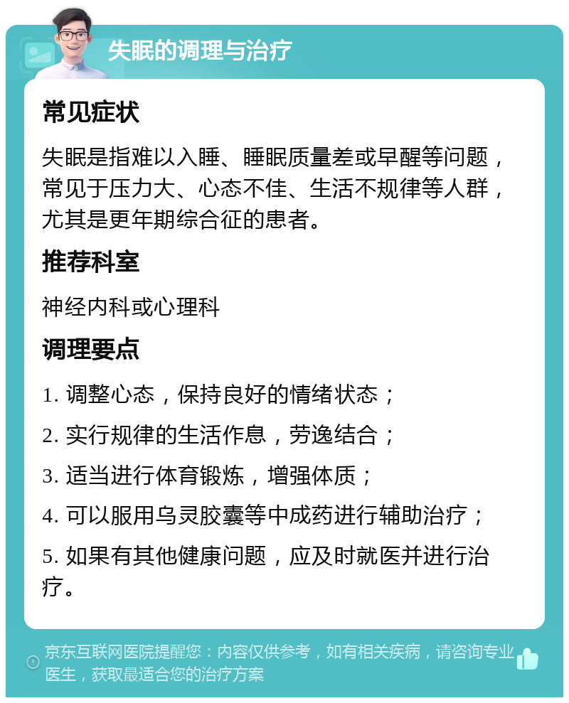 失眠的调理与治疗 常见症状 失眠是指难以入睡、睡眠质量差或早醒等问题，常见于压力大、心态不佳、生活不规律等人群，尤其是更年期综合征的患者。 推荐科室 神经内科或心理科 调理要点 1. 调整心态，保持良好的情绪状态； 2. 实行规律的生活作息，劳逸结合； 3. 适当进行体育锻炼，增强体质； 4. 可以服用乌灵胶囊等中成药进行辅助治疗； 5. 如果有其他健康问题，应及时就医并进行治疗。