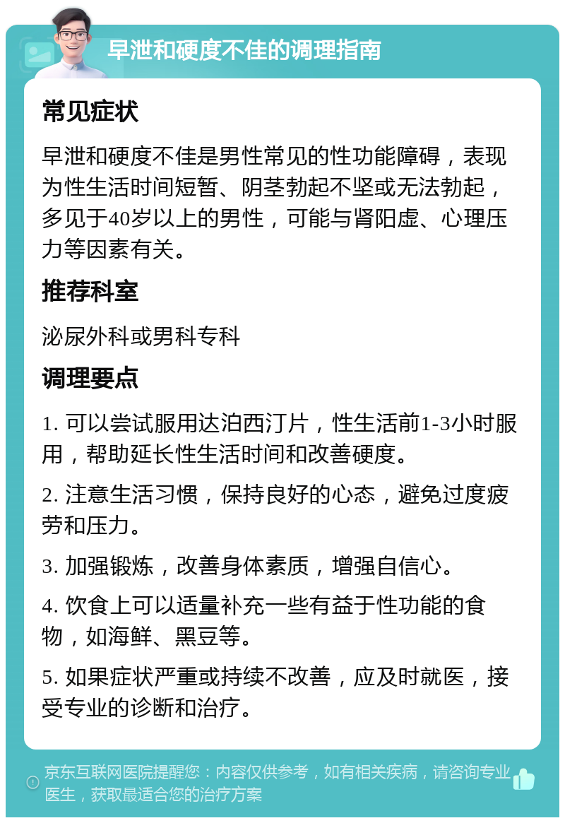 早泄和硬度不佳的调理指南 常见症状 早泄和硬度不佳是男性常见的性功能障碍，表现为性生活时间短暂、阴茎勃起不坚或无法勃起，多见于40岁以上的男性，可能与肾阳虚、心理压力等因素有关。 推荐科室 泌尿外科或男科专科 调理要点 1. 可以尝试服用达泊西汀片，性生活前1-3小时服用，帮助延长性生活时间和改善硬度。 2. 注意生活习惯，保持良好的心态，避免过度疲劳和压力。 3. 加强锻炼，改善身体素质，增强自信心。 4. 饮食上可以适量补充一些有益于性功能的食物，如海鲜、黑豆等。 5. 如果症状严重或持续不改善，应及时就医，接受专业的诊断和治疗。