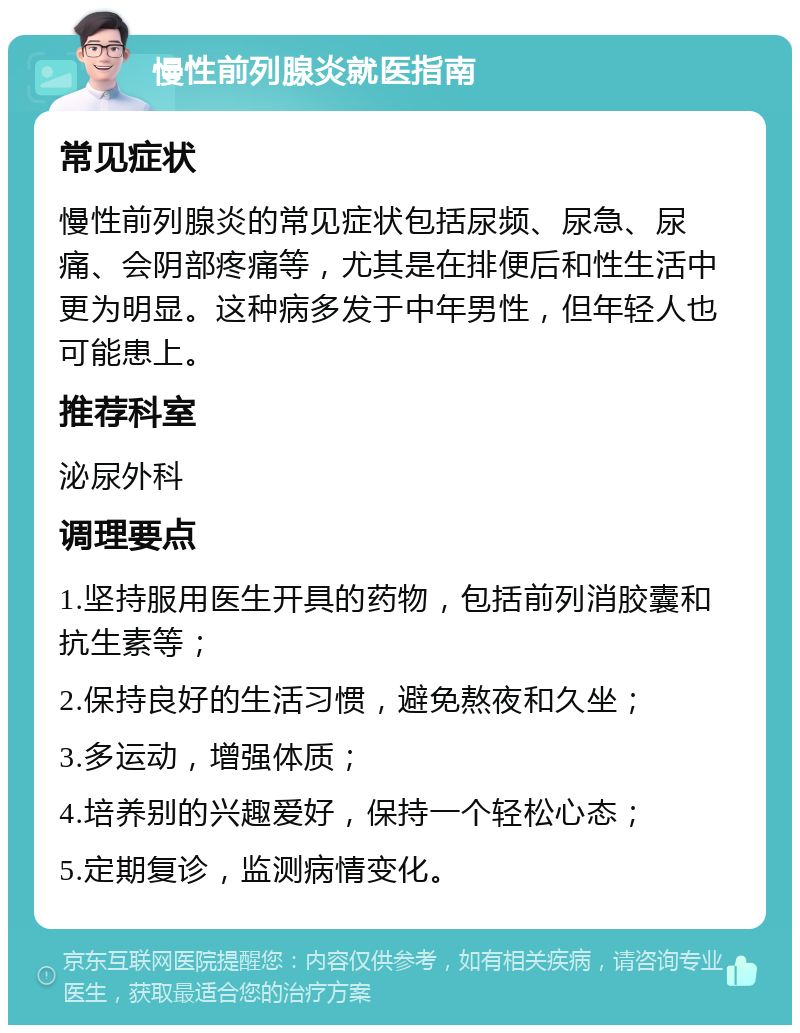 慢性前列腺炎就医指南 常见症状 慢性前列腺炎的常见症状包括尿频、尿急、尿痛、会阴部疼痛等，尤其是在排便后和性生活中更为明显。这种病多发于中年男性，但年轻人也可能患上。 推荐科室 泌尿外科 调理要点 1.坚持服用医生开具的药物，包括前列消胶囊和抗生素等； 2.保持良好的生活习惯，避免熬夜和久坐； 3.多运动，增强体质； 4.培养别的兴趣爱好，保持一个轻松心态； 5.定期复诊，监测病情变化。