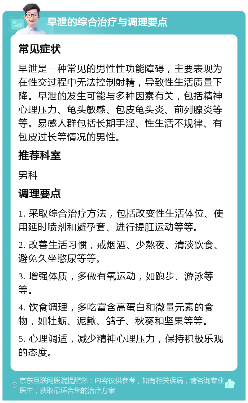 早泄的综合治疗与调理要点 常见症状 早泄是一种常见的男性性功能障碍，主要表现为在性交过程中无法控制射精，导致性生活质量下降。早泄的发生可能与多种因素有关，包括精神心理压力、龟头敏感、包皮龟头炎、前列腺炎等等。易感人群包括长期手淫、性生活不规律、有包皮过长等情况的男性。 推荐科室 男科 调理要点 1. 采取综合治疗方法，包括改变性生活体位、使用延时喷剂和避孕套、进行提肛运动等等。 2. 改善生活习惯，戒烟酒、少熬夜、清淡饮食、避免久坐憋尿等等。 3. 增强体质，多做有氧运动，如跑步、游泳等等。 4. 饮食调理，多吃富含高蛋白和微量元素的食物，如牡蛎、泥鳅、鸽子、秋葵和坚果等等。 5. 心理调适，减少精神心理压力，保持积极乐观的态度。