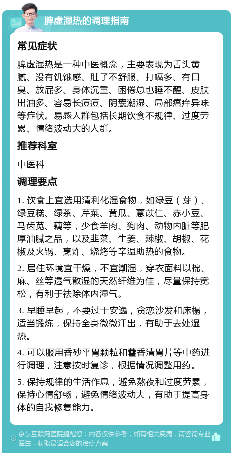 脾虚湿热的调理指南 常见症状 脾虚湿热是一种中医概念，主要表现为舌头黄腻、没有饥饿感、肚子不舒服、打嗝多、有口臭、放屁多、身体沉重、困倦总也睡不醒、皮肤出油多、容易长痘痘、阴囊潮湿、局部瘙痒异味等症状。易感人群包括长期饮食不规律、过度劳累、情绪波动大的人群。 推荐科室 中医科 调理要点 1. 饮食上宜选用清利化湿食物，如绿豆（芽）、绿豆糕、绿茶、芹菜、黄瓜、薏苡仁、赤小豆、马齿苋、藕等，少食羊肉、狗肉、动物内脏等肥厚油腻之品，以及韭菜、生姜、辣椒、胡椒、花椒及火锅、烹炸、烧烤等辛温助热的食物。 2. 居住环境宜干燥，不宜潮湿，穿衣面料以棉、麻、丝等透气散湿的天然纤维为佳，尽量保持宽松，有利于祛除体内湿气。 3. 早睡早起，不要过于安逸，贪恋沙发和床榻，适当锻炼，保持全身微微汗出，有助于去处湿热。 4. 可以服用香砂平胃颗粒和藿香清胃片等中药进行调理，注意按时复诊，根据情况调整用药。 5. 保持规律的生活作息，避免熬夜和过度劳累，保持心情舒畅，避免情绪波动大，有助于提高身体的自我修复能力。