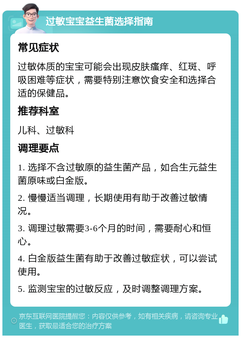 过敏宝宝益生菌选择指南 常见症状 过敏体质的宝宝可能会出现皮肤瘙痒、红斑、呼吸困难等症状，需要特别注意饮食安全和选择合适的保健品。 推荐科室 儿科、过敏科 调理要点 1. 选择不含过敏原的益生菌产品，如合生元益生菌原味或白金版。 2. 慢慢适当调理，长期使用有助于改善过敏情况。 3. 调理过敏需要3-6个月的时间，需要耐心和恒心。 4. 白金版益生菌有助于改善过敏症状，可以尝试使用。 5. 监测宝宝的过敏反应，及时调整调理方案。