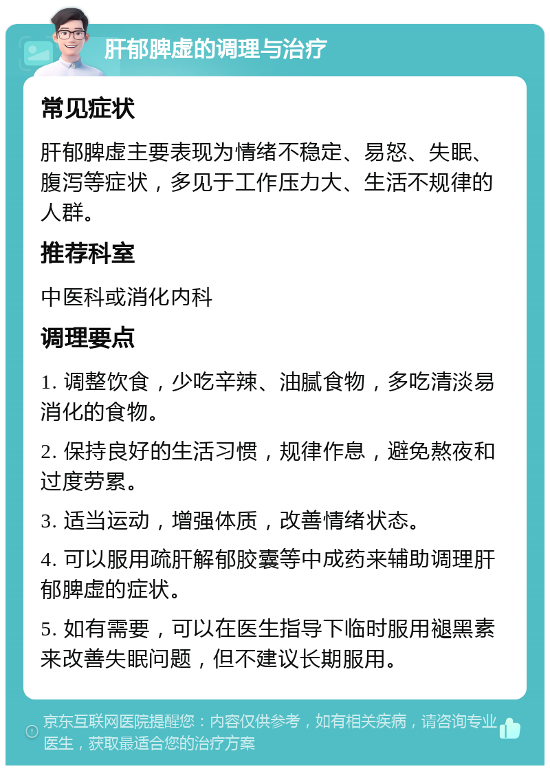 肝郁脾虚的调理与治疗 常见症状 肝郁脾虚主要表现为情绪不稳定、易怒、失眠、腹泻等症状，多见于工作压力大、生活不规律的人群。 推荐科室 中医科或消化内科 调理要点 1. 调整饮食，少吃辛辣、油腻食物，多吃清淡易消化的食物。 2. 保持良好的生活习惯，规律作息，避免熬夜和过度劳累。 3. 适当运动，增强体质，改善情绪状态。 4. 可以服用疏肝解郁胶囊等中成药来辅助调理肝郁脾虚的症状。 5. 如有需要，可以在医生指导下临时服用褪黑素来改善失眠问题，但不建议长期服用。