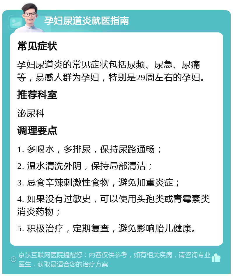 孕妇尿道炎就医指南 常见症状 孕妇尿道炎的常见症状包括尿频、尿急、尿痛等，易感人群为孕妇，特别是29周左右的孕妇。 推荐科室 泌尿科 调理要点 1. 多喝水，多排尿，保持尿路通畅； 2. 温水清洗外阴，保持局部清洁； 3. 忌食辛辣刺激性食物，避免加重炎症； 4. 如果没有过敏史，可以使用头孢类或青霉素类消炎药物； 5. 积极治疗，定期复查，避免影响胎儿健康。