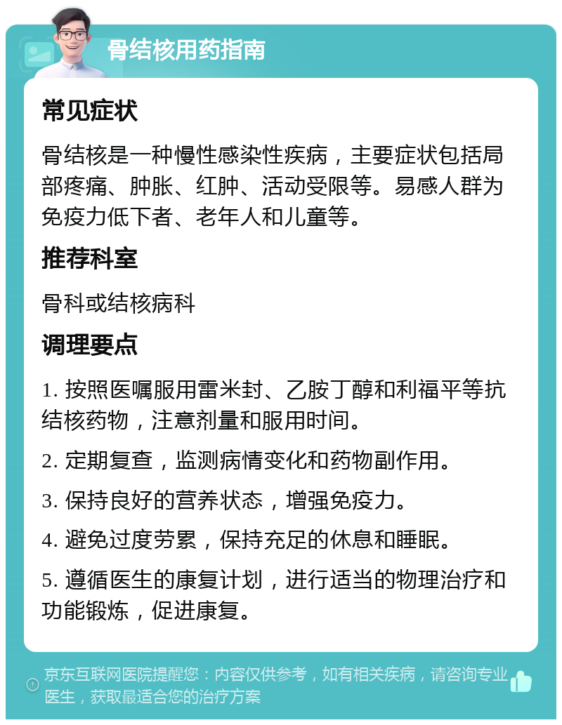 骨结核用药指南 常见症状 骨结核是一种慢性感染性疾病，主要症状包括局部疼痛、肿胀、红肿、活动受限等。易感人群为免疫力低下者、老年人和儿童等。 推荐科室 骨科或结核病科 调理要点 1. 按照医嘱服用雷米封、乙胺丁醇和利福平等抗结核药物，注意剂量和服用时间。 2. 定期复查，监测病情变化和药物副作用。 3. 保持良好的营养状态，增强免疫力。 4. 避免过度劳累，保持充足的休息和睡眠。 5. 遵循医生的康复计划，进行适当的物理治疗和功能锻炼，促进康复。