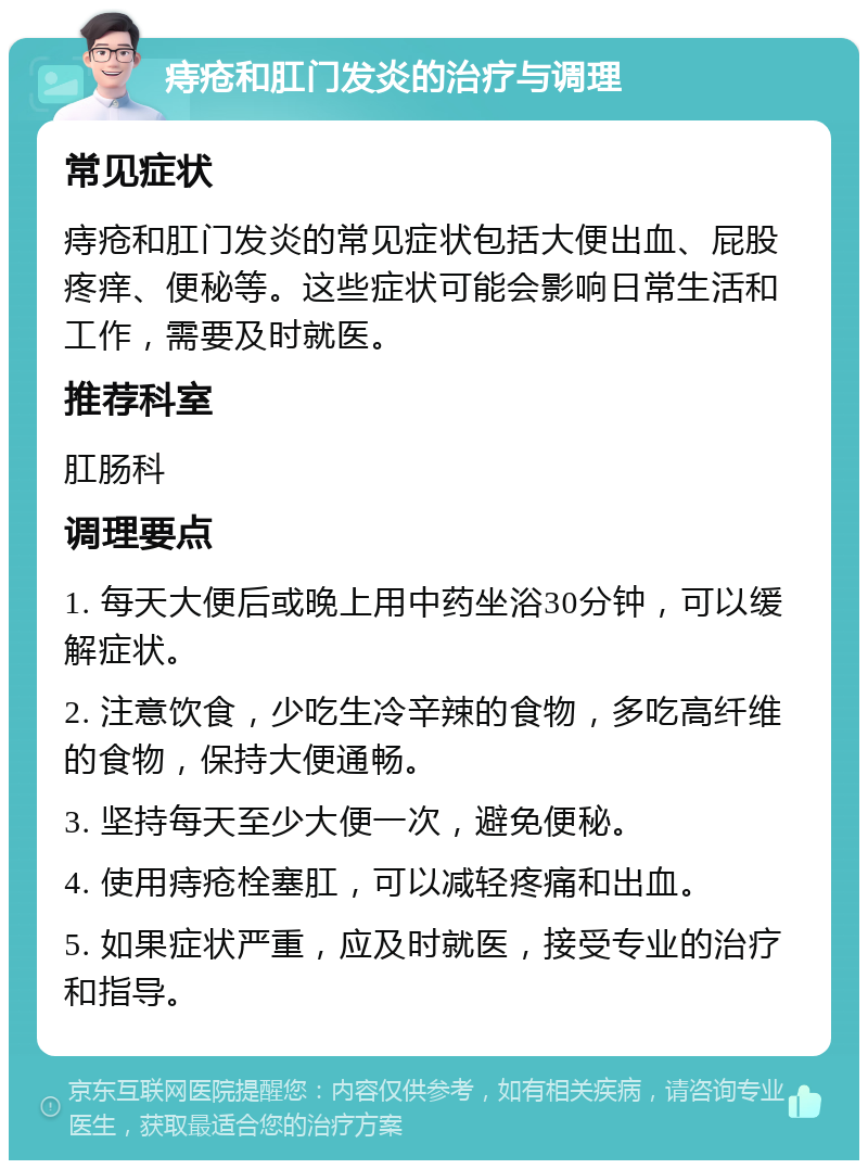 痔疮和肛门发炎的治疗与调理 常见症状 痔疮和肛门发炎的常见症状包括大便出血、屁股疼痒、便秘等。这些症状可能会影响日常生活和工作，需要及时就医。 推荐科室 肛肠科 调理要点 1. 每天大便后或晚上用中药坐浴30分钟，可以缓解症状。 2. 注意饮食，少吃生冷辛辣的食物，多吃高纤维的食物，保持大便通畅。 3. 坚持每天至少大便一次，避免便秘。 4. 使用痔疮栓塞肛，可以减轻疼痛和出血。 5. 如果症状严重，应及时就医，接受专业的治疗和指导。