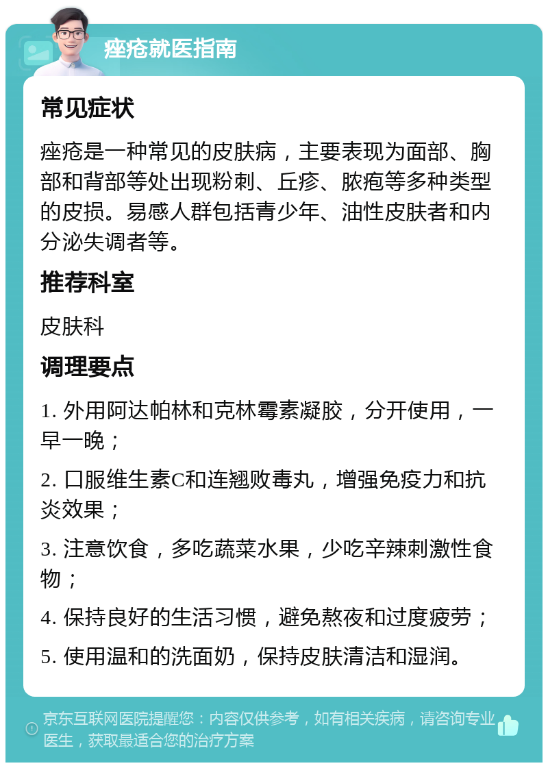 痤疮就医指南 常见症状 痤疮是一种常见的皮肤病，主要表现为面部、胸部和背部等处出现粉刺、丘疹、脓疱等多种类型的皮损。易感人群包括青少年、油性皮肤者和内分泌失调者等。 推荐科室 皮肤科 调理要点 1. 外用阿达帕林和克林霉素凝胶，分开使用，一早一晚； 2. 口服维生素C和连翘败毒丸，增强免疫力和抗炎效果； 3. 注意饮食，多吃蔬菜水果，少吃辛辣刺激性食物； 4. 保持良好的生活习惯，避免熬夜和过度疲劳； 5. 使用温和的洗面奶，保持皮肤清洁和湿润。