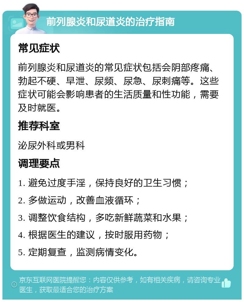 前列腺炎和尿道炎的治疗指南 常见症状 前列腺炎和尿道炎的常见症状包括会阴部疼痛、勃起不硬、早泄、尿频、尿急、尿刺痛等。这些症状可能会影响患者的生活质量和性功能，需要及时就医。 推荐科室 泌尿外科或男科 调理要点 1. 避免过度手淫，保持良好的卫生习惯； 2. 多做运动，改善血液循环； 3. 调整饮食结构，多吃新鲜蔬菜和水果； 4. 根据医生的建议，按时服用药物； 5. 定期复查，监测病情变化。