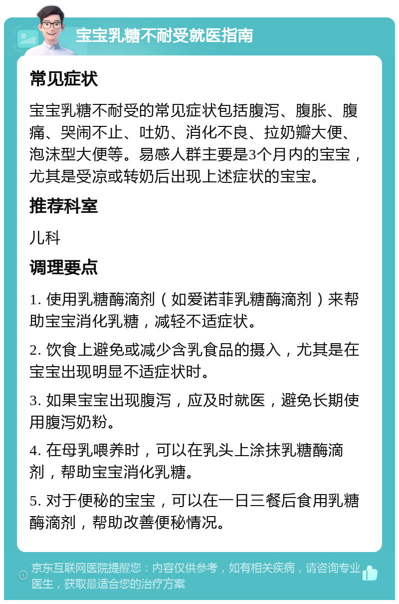 宝宝乳糖不耐受就医指南 常见症状 宝宝乳糖不耐受的常见症状包括腹泻、腹胀、腹痛、哭闹不止、吐奶、消化不良、拉奶瓣大便、泡沫型大便等。易感人群主要是3个月内的宝宝，尤其是受凉或转奶后出现上述症状的宝宝。 推荐科室 儿科 调理要点 1. 使用乳糖酶滴剂（如爱诺菲乳糖酶滴剂）来帮助宝宝消化乳糖，减轻不适症状。 2. 饮食上避免或减少含乳食品的摄入，尤其是在宝宝出现明显不适症状时。 3. 如果宝宝出现腹泻，应及时就医，避免长期使用腹泻奶粉。 4. 在母乳喂养时，可以在乳头上涂抹乳糖酶滴剂，帮助宝宝消化乳糖。 5. 对于便秘的宝宝，可以在一日三餐后食用乳糖酶滴剂，帮助改善便秘情况。