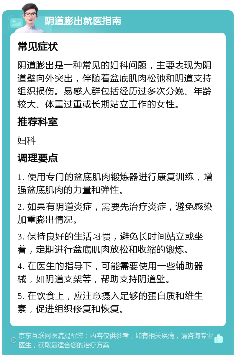 阴道膨出就医指南 常见症状 阴道膨出是一种常见的妇科问题，主要表现为阴道壁向外突出，伴随着盆底肌肉松弛和阴道支持组织损伤。易感人群包括经历过多次分娩、年龄较大、体重过重或长期站立工作的女性。 推荐科室 妇科 调理要点 1. 使用专门的盆底肌肉锻炼器进行康复训练，增强盆底肌肉的力量和弹性。 2. 如果有阴道炎症，需要先治疗炎症，避免感染加重膨出情况。 3. 保持良好的生活习惯，避免长时间站立或坐着，定期进行盆底肌肉放松和收缩的锻炼。 4. 在医生的指导下，可能需要使用一些辅助器械，如阴道支架等，帮助支持阴道壁。 5. 在饮食上，应注意摄入足够的蛋白质和维生素，促进组织修复和恢复。