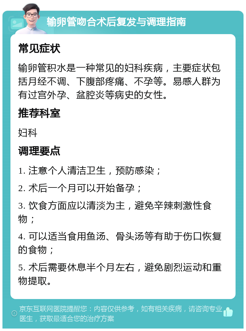 输卵管吻合术后复发与调理指南 常见症状 输卵管积水是一种常见的妇科疾病，主要症状包括月经不调、下腹部疼痛、不孕等。易感人群为有过宫外孕、盆腔炎等病史的女性。 推荐科室 妇科 调理要点 1. 注意个人清洁卫生，预防感染； 2. 术后一个月可以开始备孕； 3. 饮食方面应以清淡为主，避免辛辣刺激性食物； 4. 可以适当食用鱼汤、骨头汤等有助于伤口恢复的食物； 5. 术后需要休息半个月左右，避免剧烈运动和重物提取。