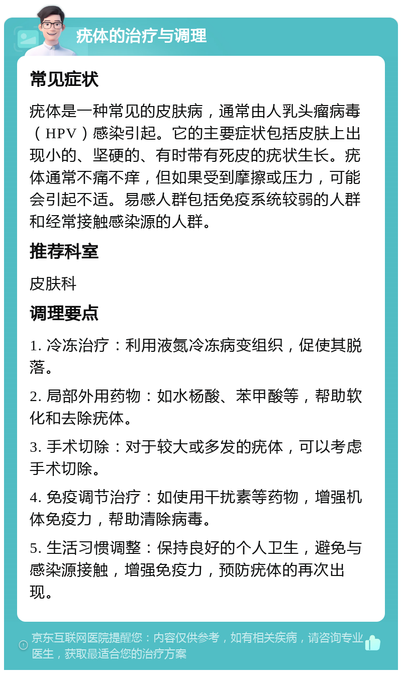 疣体的治疗与调理 常见症状 疣体是一种常见的皮肤病，通常由人乳头瘤病毒（HPV）感染引起。它的主要症状包括皮肤上出现小的、坚硬的、有时带有死皮的疣状生长。疣体通常不痛不痒，但如果受到摩擦或压力，可能会引起不适。易感人群包括免疫系统较弱的人群和经常接触感染源的人群。 推荐科室 皮肤科 调理要点 1. 冷冻治疗：利用液氮冷冻病变组织，促使其脱落。 2. 局部外用药物：如水杨酸、苯甲酸等，帮助软化和去除疣体。 3. 手术切除：对于较大或多发的疣体，可以考虑手术切除。 4. 免疫调节治疗：如使用干扰素等药物，增强机体免疫力，帮助清除病毒。 5. 生活习惯调整：保持良好的个人卫生，避免与感染源接触，增强免疫力，预防疣体的再次出现。