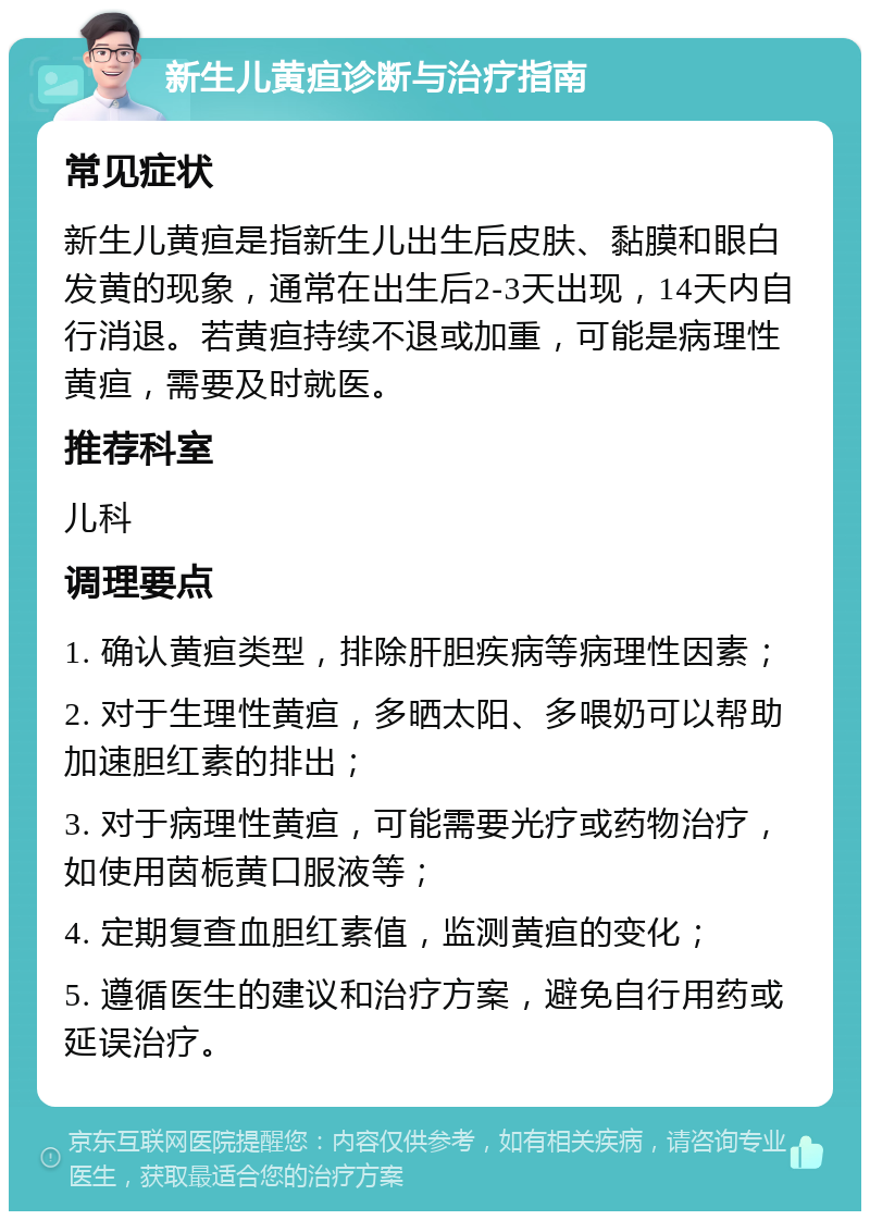 新生儿黄疸诊断与治疗指南 常见症状 新生儿黄疸是指新生儿出生后皮肤、黏膜和眼白发黄的现象，通常在出生后2-3天出现，14天内自行消退。若黄疸持续不退或加重，可能是病理性黄疸，需要及时就医。 推荐科室 儿科 调理要点 1. 确认黄疸类型，排除肝胆疾病等病理性因素； 2. 对于生理性黄疸，多晒太阳、多喂奶可以帮助加速胆红素的排出； 3. 对于病理性黄疸，可能需要光疗或药物治疗，如使用茵栀黄口服液等； 4. 定期复查血胆红素值，监测黄疸的变化； 5. 遵循医生的建议和治疗方案，避免自行用药或延误治疗。