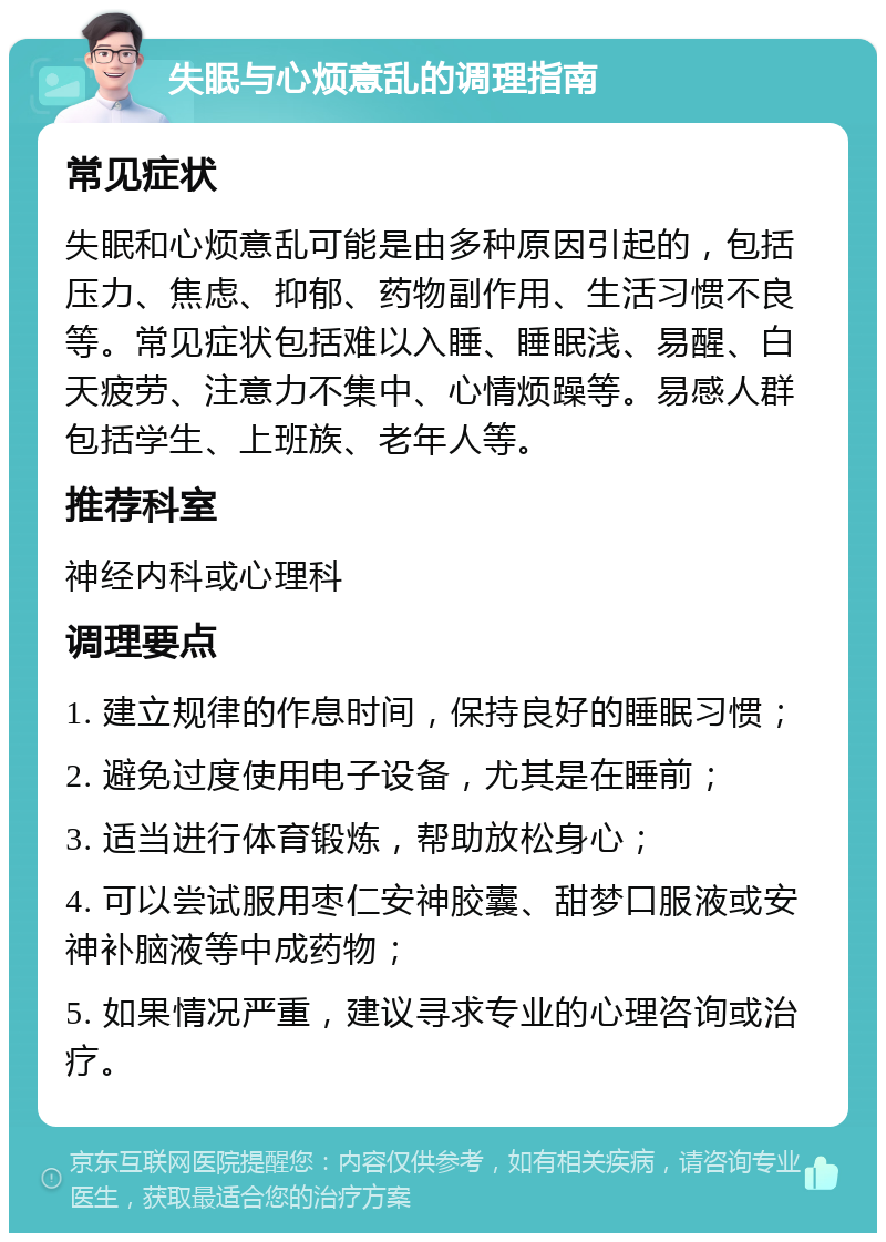 失眠与心烦意乱的调理指南 常见症状 失眠和心烦意乱可能是由多种原因引起的，包括压力、焦虑、抑郁、药物副作用、生活习惯不良等。常见症状包括难以入睡、睡眠浅、易醒、白天疲劳、注意力不集中、心情烦躁等。易感人群包括学生、上班族、老年人等。 推荐科室 神经内科或心理科 调理要点 1. 建立规律的作息时间，保持良好的睡眠习惯； 2. 避免过度使用电子设备，尤其是在睡前； 3. 适当进行体育锻炼，帮助放松身心； 4. 可以尝试服用枣仁安神胶囊、甜梦口服液或安神补脑液等中成药物； 5. 如果情况严重，建议寻求专业的心理咨询或治疗。