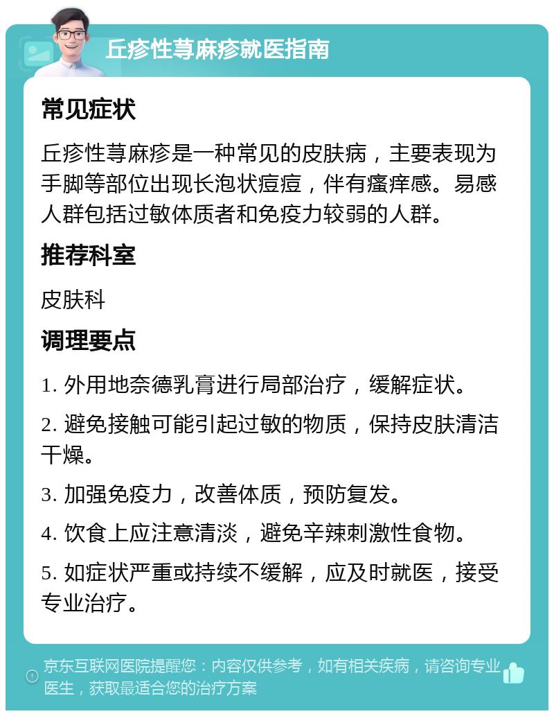 丘疹性荨麻疹就医指南 常见症状 丘疹性荨麻疹是一种常见的皮肤病，主要表现为手脚等部位出现长泡状痘痘，伴有瘙痒感。易感人群包括过敏体质者和免疫力较弱的人群。 推荐科室 皮肤科 调理要点 1. 外用地奈德乳膏进行局部治疗，缓解症状。 2. 避免接触可能引起过敏的物质，保持皮肤清洁干燥。 3. 加强免疫力，改善体质，预防复发。 4. 饮食上应注意清淡，避免辛辣刺激性食物。 5. 如症状严重或持续不缓解，应及时就医，接受专业治疗。