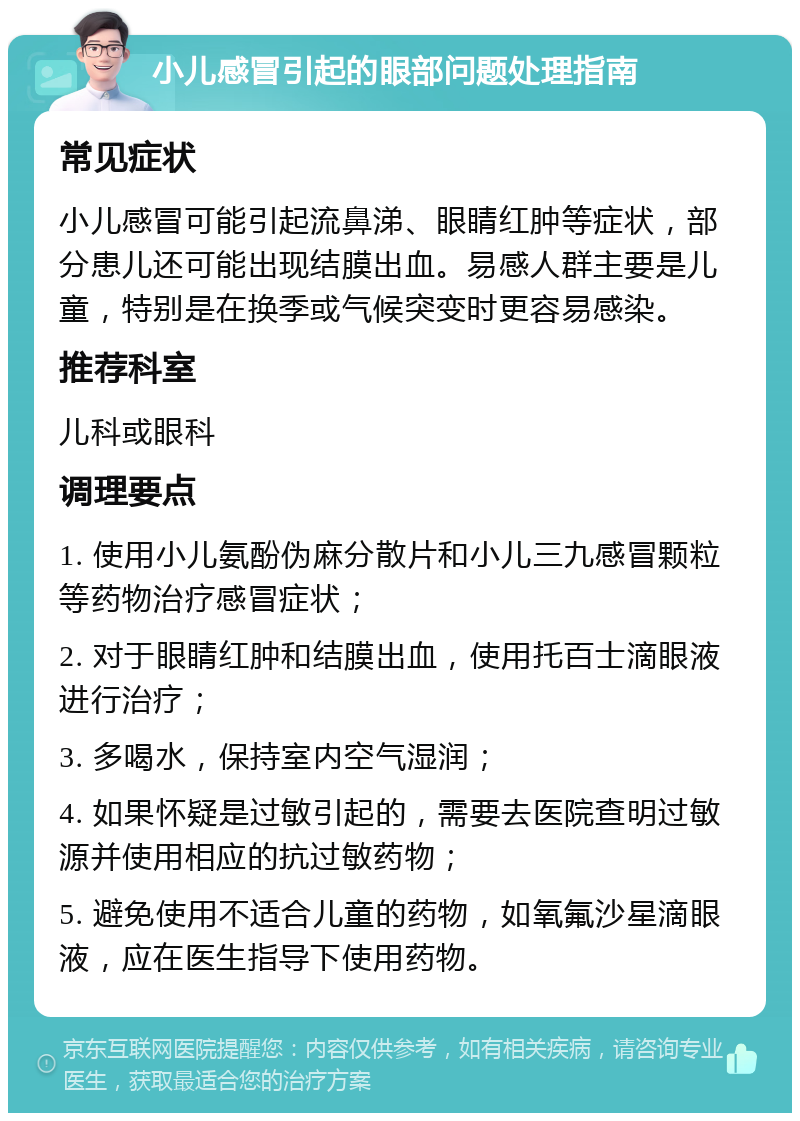 小儿感冒引起的眼部问题处理指南 常见症状 小儿感冒可能引起流鼻涕、眼睛红肿等症状，部分患儿还可能出现结膜出血。易感人群主要是儿童，特别是在换季或气候突变时更容易感染。 推荐科室 儿科或眼科 调理要点 1. 使用小儿氨酚伪麻分散片和小儿三九感冒颗粒等药物治疗感冒症状； 2. 对于眼睛红肿和结膜出血，使用托百士滴眼液进行治疗； 3. 多喝水，保持室内空气湿润； 4. 如果怀疑是过敏引起的，需要去医院查明过敏源并使用相应的抗过敏药物； 5. 避免使用不适合儿童的药物，如氧氟沙星滴眼液，应在医生指导下使用药物。