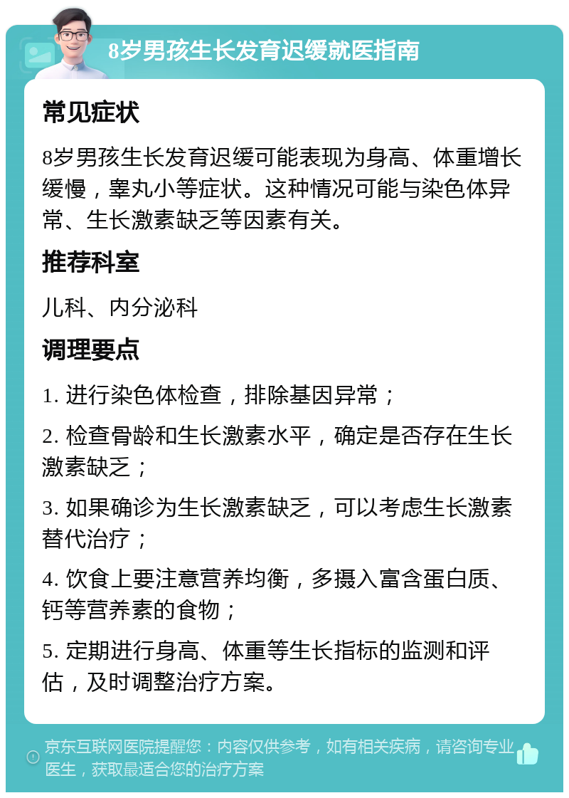 8岁男孩生长发育迟缓就医指南 常见症状 8岁男孩生长发育迟缓可能表现为身高、体重增长缓慢，睾丸小等症状。这种情况可能与染色体异常、生长激素缺乏等因素有关。 推荐科室 儿科、内分泌科 调理要点 1. 进行染色体检查，排除基因异常； 2. 检查骨龄和生长激素水平，确定是否存在生长激素缺乏； 3. 如果确诊为生长激素缺乏，可以考虑生长激素替代治疗； 4. 饮食上要注意营养均衡，多摄入富含蛋白质、钙等营养素的食物； 5. 定期进行身高、体重等生长指标的监测和评估，及时调整治疗方案。