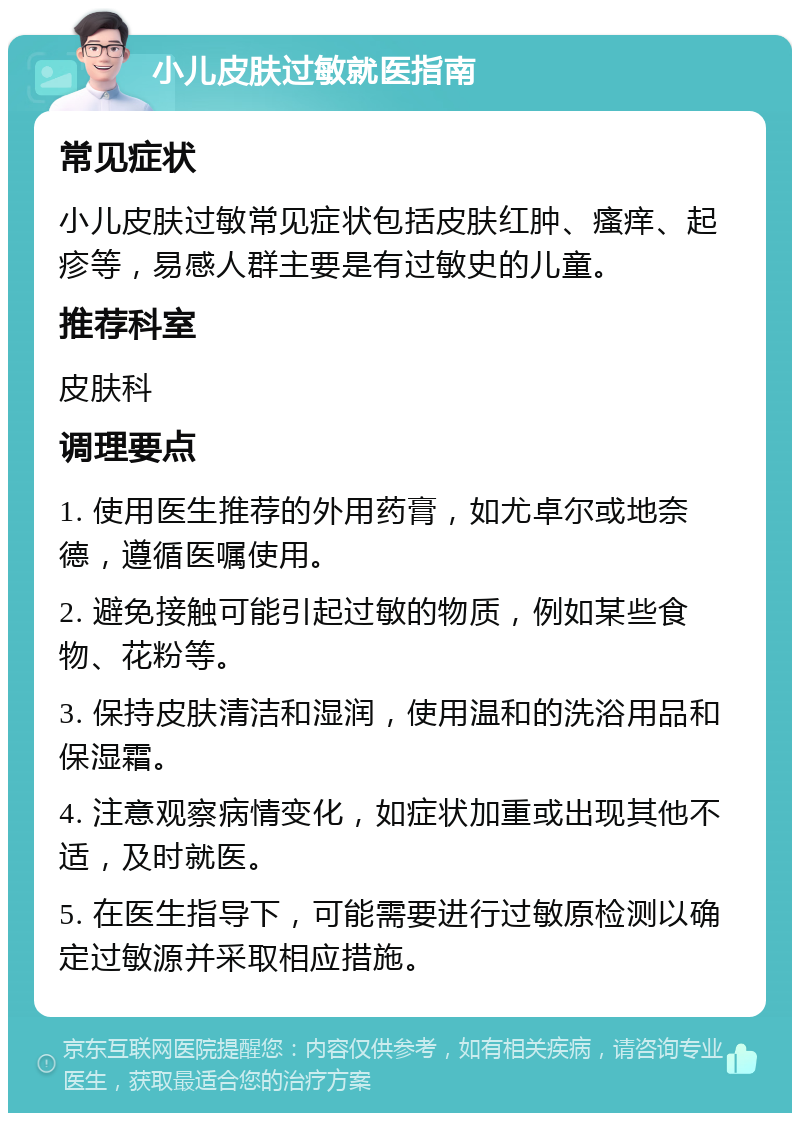 小儿皮肤过敏就医指南 常见症状 小儿皮肤过敏常见症状包括皮肤红肿、瘙痒、起疹等，易感人群主要是有过敏史的儿童。 推荐科室 皮肤科 调理要点 1. 使用医生推荐的外用药膏，如尤卓尔或地奈德，遵循医嘱使用。 2. 避免接触可能引起过敏的物质，例如某些食物、花粉等。 3. 保持皮肤清洁和湿润，使用温和的洗浴用品和保湿霜。 4. 注意观察病情变化，如症状加重或出现其他不适，及时就医。 5. 在医生指导下，可能需要进行过敏原检测以确定过敏源并采取相应措施。