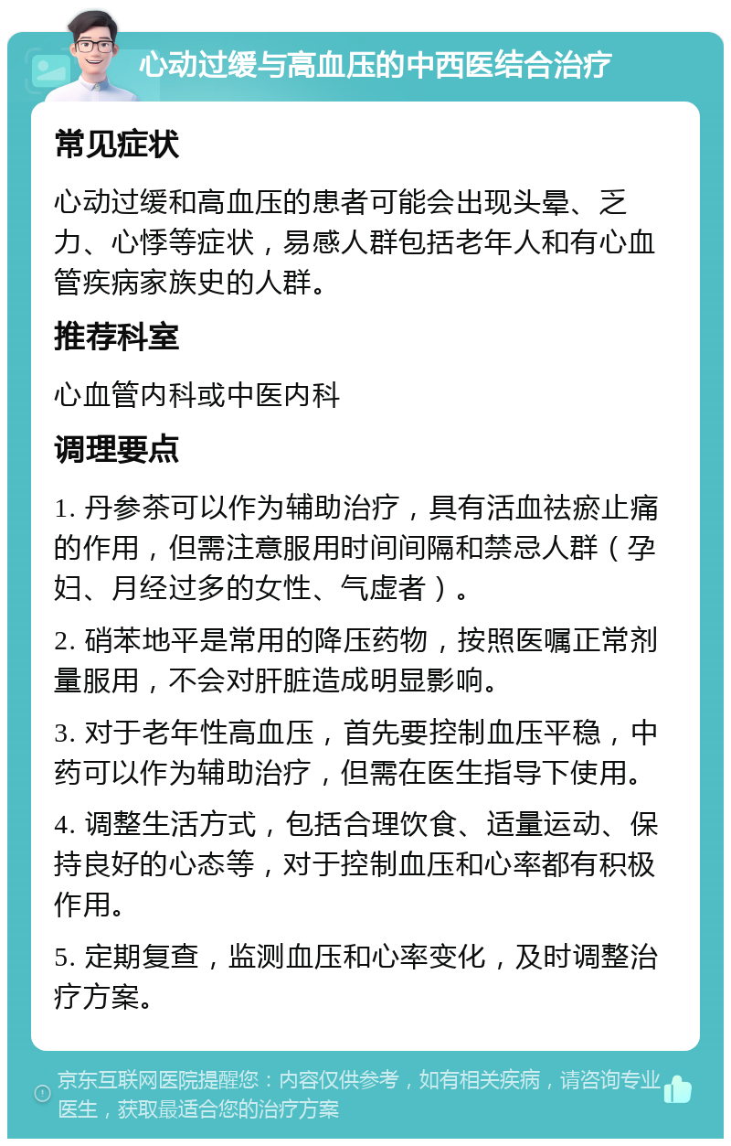 心动过缓与高血压的中西医结合治疗 常见症状 心动过缓和高血压的患者可能会出现头晕、乏力、心悸等症状，易感人群包括老年人和有心血管疾病家族史的人群。 推荐科室 心血管内科或中医内科 调理要点 1. 丹参茶可以作为辅助治疗，具有活血祛瘀止痛的作用，但需注意服用时间间隔和禁忌人群（孕妇、月经过多的女性、气虚者）。 2. 硝苯地平是常用的降压药物，按照医嘱正常剂量服用，不会对肝脏造成明显影响。 3. 对于老年性高血压，首先要控制血压平稳，中药可以作为辅助治疗，但需在医生指导下使用。 4. 调整生活方式，包括合理饮食、适量运动、保持良好的心态等，对于控制血压和心率都有积极作用。 5. 定期复查，监测血压和心率变化，及时调整治疗方案。