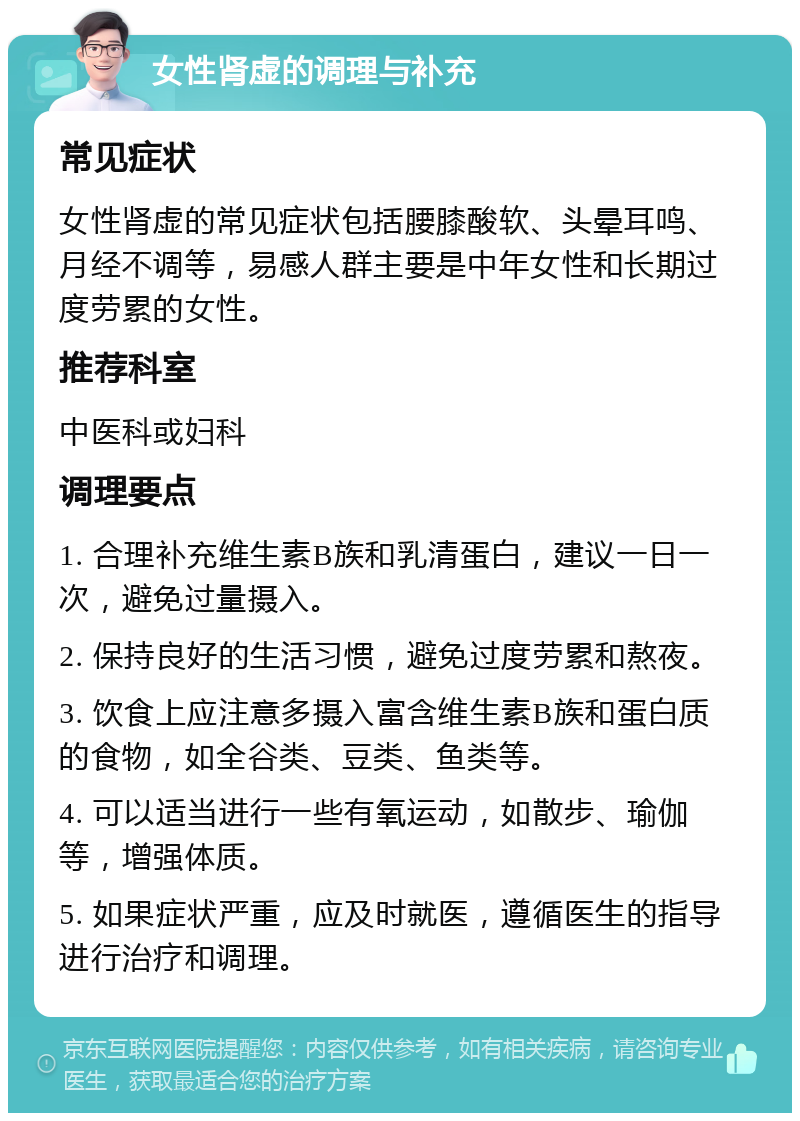 女性肾虚的调理与补充 常见症状 女性肾虚的常见症状包括腰膝酸软、头晕耳鸣、月经不调等，易感人群主要是中年女性和长期过度劳累的女性。 推荐科室 中医科或妇科 调理要点 1. 合理补充维生素B族和乳清蛋白，建议一日一次，避免过量摄入。 2. 保持良好的生活习惯，避免过度劳累和熬夜。 3. 饮食上应注意多摄入富含维生素B族和蛋白质的食物，如全谷类、豆类、鱼类等。 4. 可以适当进行一些有氧运动，如散步、瑜伽等，增强体质。 5. 如果症状严重，应及时就医，遵循医生的指导进行治疗和调理。