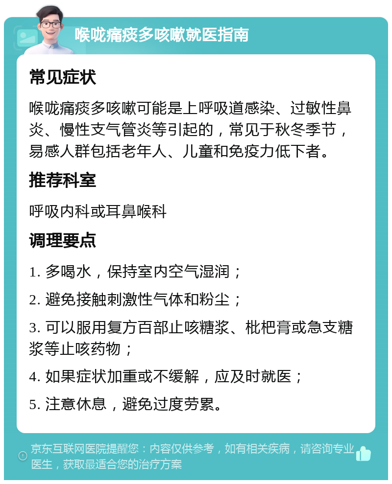 喉咙痛痰多咳嗽就医指南 常见症状 喉咙痛痰多咳嗽可能是上呼吸道感染、过敏性鼻炎、慢性支气管炎等引起的，常见于秋冬季节，易感人群包括老年人、儿童和免疫力低下者。 推荐科室 呼吸内科或耳鼻喉科 调理要点 1. 多喝水，保持室内空气湿润； 2. 避免接触刺激性气体和粉尘； 3. 可以服用复方百部止咳糖浆、枇杷膏或急支糖浆等止咳药物； 4. 如果症状加重或不缓解，应及时就医； 5. 注意休息，避免过度劳累。