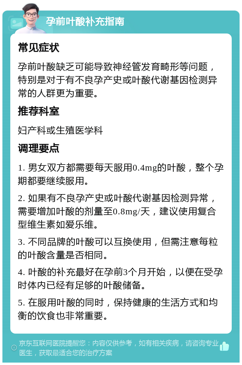 孕前叶酸补充指南 常见症状 孕前叶酸缺乏可能导致神经管发育畸形等问题，特别是对于有不良孕产史或叶酸代谢基因检测异常的人群更为重要。 推荐科室 妇产科或生殖医学科 调理要点 1. 男女双方都需要每天服用0.4mg的叶酸，整个孕期都要继续服用。 2. 如果有不良孕产史或叶酸代谢基因检测异常，需要增加叶酸的剂量至0.8mg/天，建议使用复合型维生素如爱乐维。 3. 不同品牌的叶酸可以互换使用，但需注意每粒的叶酸含量是否相同。 4. 叶酸的补充最好在孕前3个月开始，以便在受孕时体内已经有足够的叶酸储备。 5. 在服用叶酸的同时，保持健康的生活方式和均衡的饮食也非常重要。