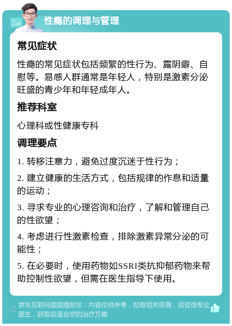 性瘾的调理与管理 常见症状 性瘾的常见症状包括频繁的性行为、露阴癖、自慰等。易感人群通常是年轻人，特别是激素分泌旺盛的青少年和年轻成年人。 推荐科室 心理科或性健康专科 调理要点 1. 转移注意力，避免过度沉迷于性行为； 2. 建立健康的生活方式，包括规律的作息和适量的运动； 3. 寻求专业的心理咨询和治疗，了解和管理自己的性欲望； 4. 考虑进行性激素检查，排除激素异常分泌的可能性； 5. 在必要时，使用药物如SSRI类抗抑郁药物来帮助控制性欲望，但需在医生指导下使用。