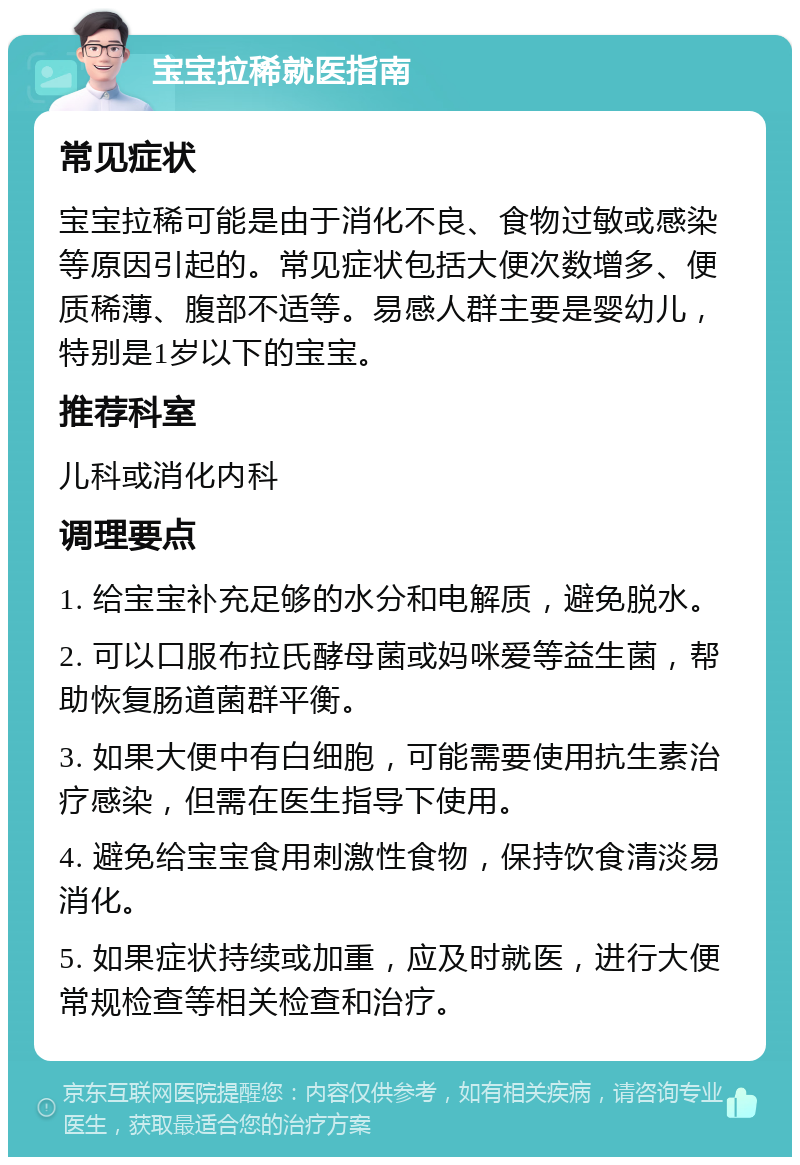 宝宝拉稀就医指南 常见症状 宝宝拉稀可能是由于消化不良、食物过敏或感染等原因引起的。常见症状包括大便次数增多、便质稀薄、腹部不适等。易感人群主要是婴幼儿，特别是1岁以下的宝宝。 推荐科室 儿科或消化内科 调理要点 1. 给宝宝补充足够的水分和电解质，避免脱水。 2. 可以口服布拉氏酵母菌或妈咪爱等益生菌，帮助恢复肠道菌群平衡。 3. 如果大便中有白细胞，可能需要使用抗生素治疗感染，但需在医生指导下使用。 4. 避免给宝宝食用刺激性食物，保持饮食清淡易消化。 5. 如果症状持续或加重，应及时就医，进行大便常规检查等相关检查和治疗。