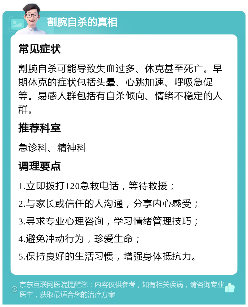 割腕自杀的真相 常见症状 割腕自杀可能导致失血过多、休克甚至死亡。早期休克的症状包括头晕、心跳加速、呼吸急促等。易感人群包括有自杀倾向、情绪不稳定的人群。 推荐科室 急诊科、精神科 调理要点 1.立即拨打120急救电话，等待救援； 2.与家长或信任的人沟通，分享内心感受； 3.寻求专业心理咨询，学习情绪管理技巧； 4.避免冲动行为，珍爱生命； 5.保持良好的生活习惯，增强身体抵抗力。