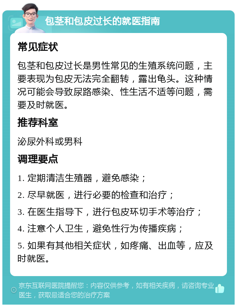 包茎和包皮过长的就医指南 常见症状 包茎和包皮过长是男性常见的生殖系统问题，主要表现为包皮无法完全翻转，露出龟头。这种情况可能会导致尿路感染、性生活不适等问题，需要及时就医。 推荐科室 泌尿外科或男科 调理要点 1. 定期清洁生殖器，避免感染； 2. 尽早就医，进行必要的检查和治疗； 3. 在医生指导下，进行包皮环切手术等治疗； 4. 注意个人卫生，避免性行为传播疾病； 5. 如果有其他相关症状，如疼痛、出血等，应及时就医。