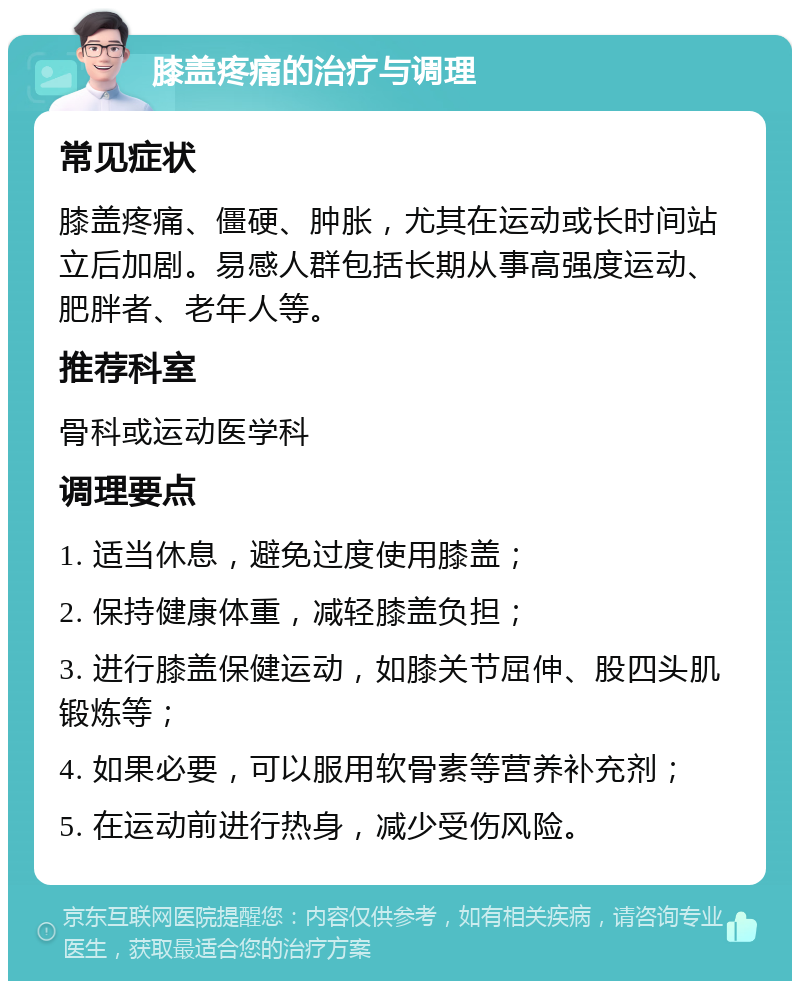 膝盖疼痛的治疗与调理 常见症状 膝盖疼痛、僵硬、肿胀，尤其在运动或长时间站立后加剧。易感人群包括长期从事高强度运动、肥胖者、老年人等。 推荐科室 骨科或运动医学科 调理要点 1. 适当休息，避免过度使用膝盖； 2. 保持健康体重，减轻膝盖负担； 3. 进行膝盖保健运动，如膝关节屈伸、股四头肌锻炼等； 4. 如果必要，可以服用软骨素等营养补充剂； 5. 在运动前进行热身，减少受伤风险。