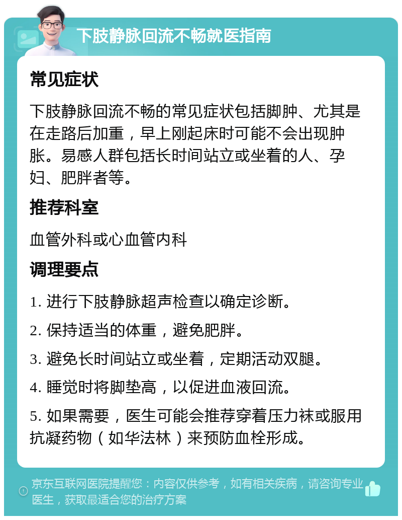 下肢静脉回流不畅就医指南 常见症状 下肢静脉回流不畅的常见症状包括脚肿、尤其是在走路后加重，早上刚起床时可能不会出现肿胀。易感人群包括长时间站立或坐着的人、孕妇、肥胖者等。 推荐科室 血管外科或心血管内科 调理要点 1. 进行下肢静脉超声检查以确定诊断。 2. 保持适当的体重，避免肥胖。 3. 避免长时间站立或坐着，定期活动双腿。 4. 睡觉时将脚垫高，以促进血液回流。 5. 如果需要，医生可能会推荐穿着压力袜或服用抗凝药物（如华法林）来预防血栓形成。