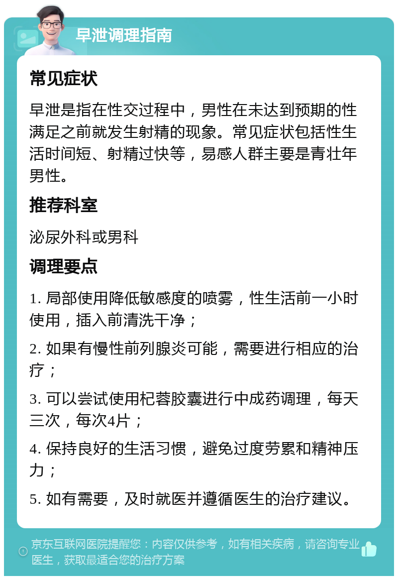 早泄调理指南 常见症状 早泄是指在性交过程中，男性在未达到预期的性满足之前就发生射精的现象。常见症状包括性生活时间短、射精过快等，易感人群主要是青壮年男性。 推荐科室 泌尿外科或男科 调理要点 1. 局部使用降低敏感度的喷雾，性生活前一小时使用，插入前清洗干净； 2. 如果有慢性前列腺炎可能，需要进行相应的治疗； 3. 可以尝试使用杞蓉胶囊进行中成药调理，每天三次，每次4片； 4. 保持良好的生活习惯，避免过度劳累和精神压力； 5. 如有需要，及时就医并遵循医生的治疗建议。