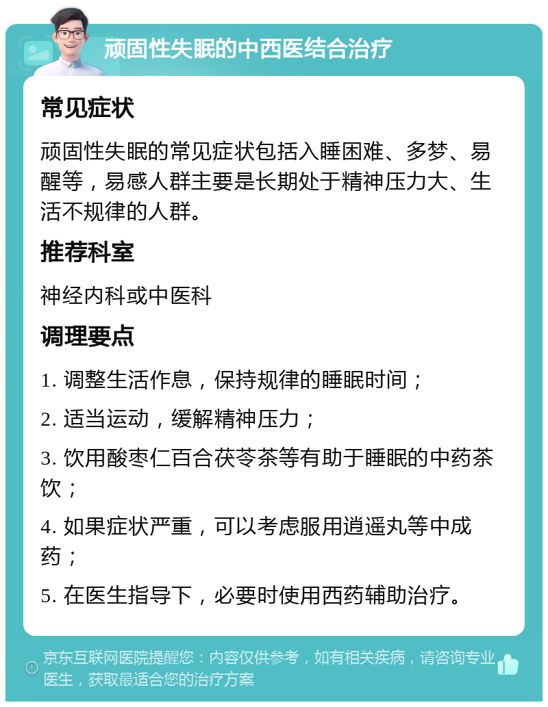 顽固性失眠的中西医结合治疗 常见症状 顽固性失眠的常见症状包括入睡困难、多梦、易醒等，易感人群主要是长期处于精神压力大、生活不规律的人群。 推荐科室 神经内科或中医科 调理要点 1. 调整生活作息，保持规律的睡眠时间； 2. 适当运动，缓解精神压力； 3. 饮用酸枣仁百合茯苓茶等有助于睡眠的中药茶饮； 4. 如果症状严重，可以考虑服用逍遥丸等中成药； 5. 在医生指导下，必要时使用西药辅助治疗。