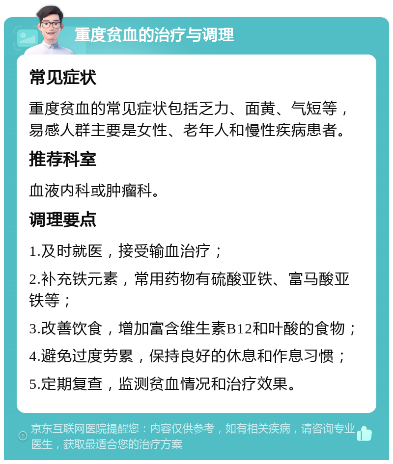 重度贫血的治疗与调理 常见症状 重度贫血的常见症状包括乏力、面黄、气短等，易感人群主要是女性、老年人和慢性疾病患者。 推荐科室 血液内科或肿瘤科。 调理要点 1.及时就医，接受输血治疗； 2.补充铁元素，常用药物有硫酸亚铁、富马酸亚铁等； 3.改善饮食，增加富含维生素B12和叶酸的食物； 4.避免过度劳累，保持良好的休息和作息习惯； 5.定期复查，监测贫血情况和治疗效果。