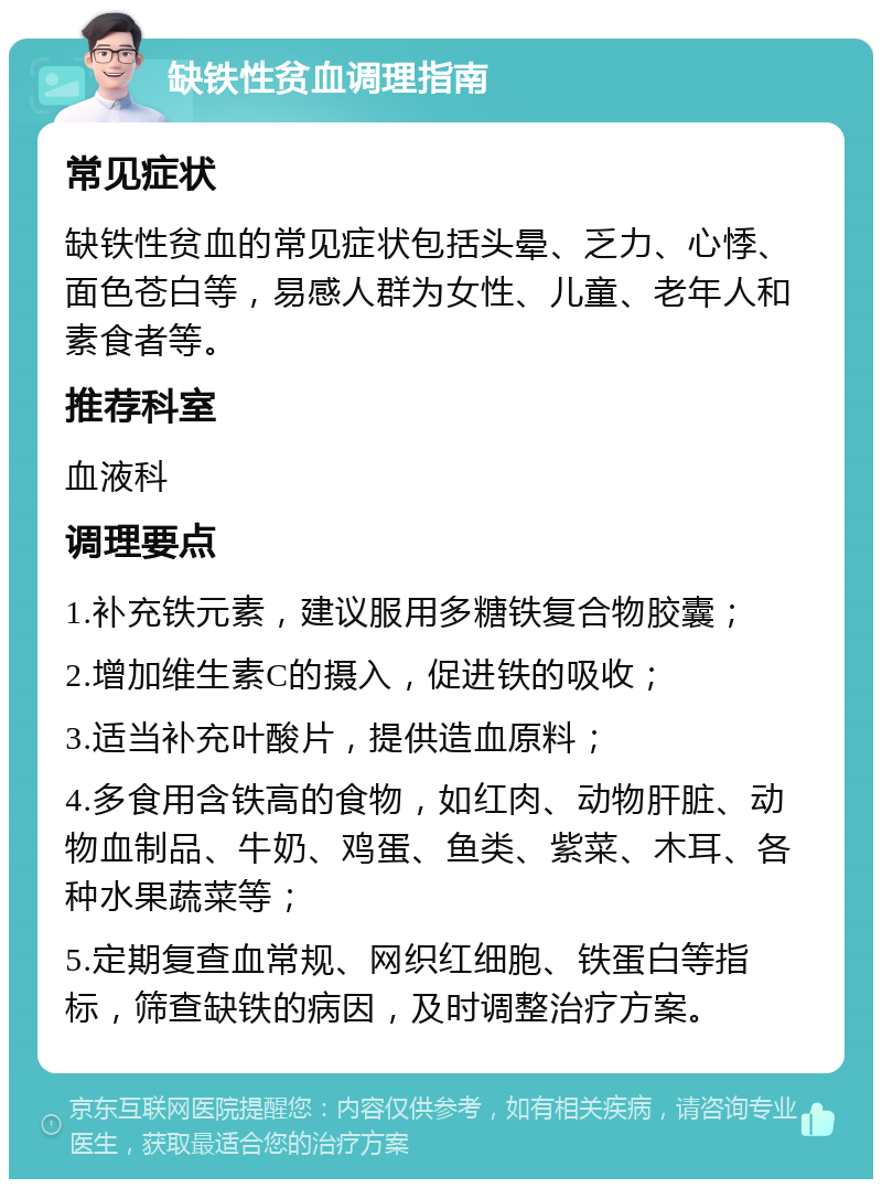 缺铁性贫血调理指南 常见症状 缺铁性贫血的常见症状包括头晕、乏力、心悸、面色苍白等，易感人群为女性、儿童、老年人和素食者等。 推荐科室 血液科 调理要点 1.补充铁元素，建议服用多糖铁复合物胶囊； 2.增加维生素C的摄入，促进铁的吸收； 3.适当补充叶酸片，提供造血原料； 4.多食用含铁高的食物，如红肉、动物肝脏、动物血制品、牛奶、鸡蛋、鱼类、紫菜、木耳、各种水果蔬菜等； 5.定期复查血常规、网织红细胞、铁蛋白等指标，筛查缺铁的病因，及时调整治疗方案。