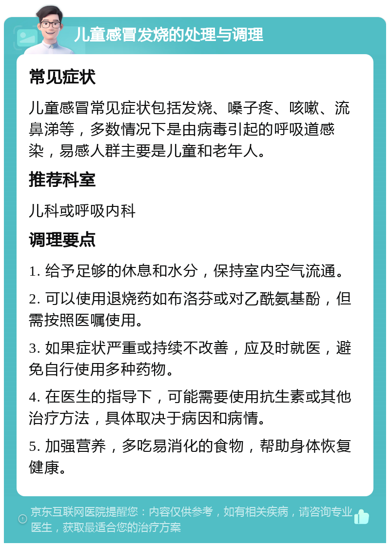 儿童感冒发烧的处理与调理 常见症状 儿童感冒常见症状包括发烧、嗓子疼、咳嗽、流鼻涕等，多数情况下是由病毒引起的呼吸道感染，易感人群主要是儿童和老年人。 推荐科室 儿科或呼吸内科 调理要点 1. 给予足够的休息和水分，保持室内空气流通。 2. 可以使用退烧药如布洛芬或对乙酰氨基酚，但需按照医嘱使用。 3. 如果症状严重或持续不改善，应及时就医，避免自行使用多种药物。 4. 在医生的指导下，可能需要使用抗生素或其他治疗方法，具体取决于病因和病情。 5. 加强营养，多吃易消化的食物，帮助身体恢复健康。