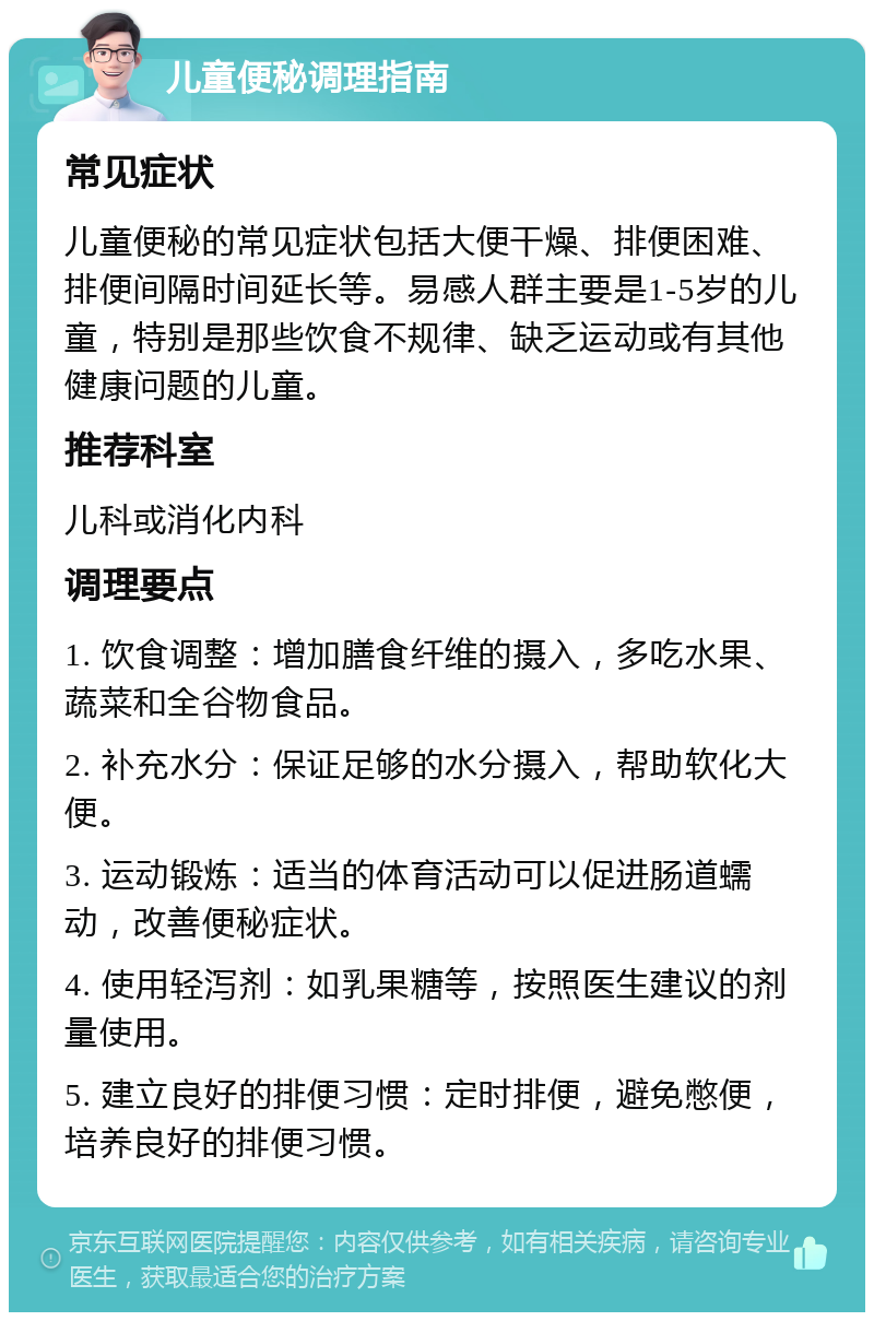 儿童便秘调理指南 常见症状 儿童便秘的常见症状包括大便干燥、排便困难、排便间隔时间延长等。易感人群主要是1-5岁的儿童，特别是那些饮食不规律、缺乏运动或有其他健康问题的儿童。 推荐科室 儿科或消化内科 调理要点 1. 饮食调整：增加膳食纤维的摄入，多吃水果、蔬菜和全谷物食品。 2. 补充水分：保证足够的水分摄入，帮助软化大便。 3. 运动锻炼：适当的体育活动可以促进肠道蠕动，改善便秘症状。 4. 使用轻泻剂：如乳果糖等，按照医生建议的剂量使用。 5. 建立良好的排便习惯：定时排便，避免憋便，培养良好的排便习惯。