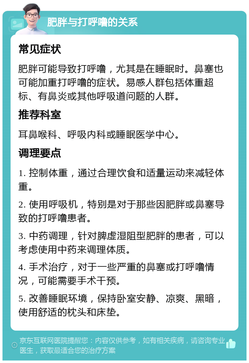 肥胖与打呼噜的关系 常见症状 肥胖可能导致打呼噜，尤其是在睡眠时。鼻塞也可能加重打呼噜的症状。易感人群包括体重超标、有鼻炎或其他呼吸道问题的人群。 推荐科室 耳鼻喉科、呼吸内科或睡眠医学中心。 调理要点 1. 控制体重，通过合理饮食和适量运动来减轻体重。 2. 使用呼吸机，特别是对于那些因肥胖或鼻塞导致的打呼噜患者。 3. 中药调理，针对脾虚湿阻型肥胖的患者，可以考虑使用中药来调理体质。 4. 手术治疗，对于一些严重的鼻塞或打呼噜情况，可能需要手术干预。 5. 改善睡眠环境，保持卧室安静、凉爽、黑暗，使用舒适的枕头和床垫。