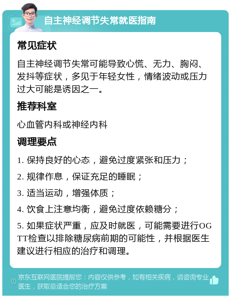 自主神经调节失常就医指南 常见症状 自主神经调节失常可能导致心慌、无力、胸闷、发抖等症状，多见于年轻女性，情绪波动或压力过大可能是诱因之一。 推荐科室 心血管内科或神经内科 调理要点 1. 保持良好的心态，避免过度紧张和压力； 2. 规律作息，保证充足的睡眠； 3. 适当运动，增强体质； 4. 饮食上注意均衡，避免过度依赖糖分； 5. 如果症状严重，应及时就医，可能需要进行OGTT检查以排除糖尿病前期的可能性，并根据医生建议进行相应的治疗和调理。