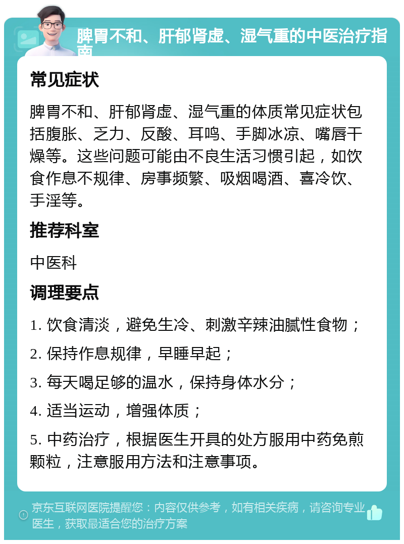 脾胃不和、肝郁肾虚、湿气重的中医治疗指南 常见症状 脾胃不和、肝郁肾虚、湿气重的体质常见症状包括腹胀、乏力、反酸、耳鸣、手脚冰凉、嘴唇干燥等。这些问题可能由不良生活习惯引起，如饮食作息不规律、房事频繁、吸烟喝酒、喜冷饮、手淫等。 推荐科室 中医科 调理要点 1. 饮食清淡，避免生冷、刺激辛辣油腻性食物； 2. 保持作息规律，早睡早起； 3. 每天喝足够的温水，保持身体水分； 4. 适当运动，增强体质； 5. 中药治疗，根据医生开具的处方服用中药免煎颗粒，注意服用方法和注意事项。