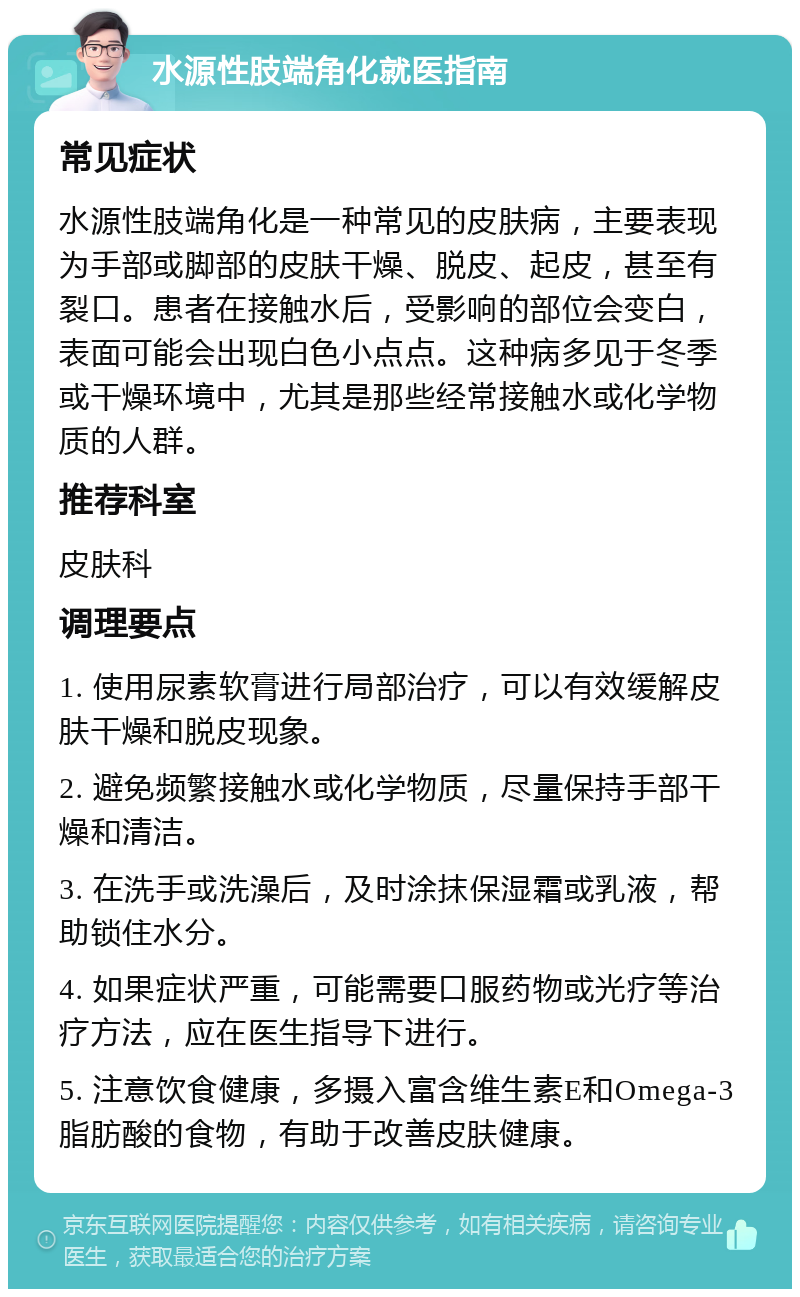 水源性肢端角化就医指南 常见症状 水源性肢端角化是一种常见的皮肤病，主要表现为手部或脚部的皮肤干燥、脱皮、起皮，甚至有裂口。患者在接触水后，受影响的部位会变白，表面可能会出现白色小点点。这种病多见于冬季或干燥环境中，尤其是那些经常接触水或化学物质的人群。 推荐科室 皮肤科 调理要点 1. 使用尿素软膏进行局部治疗，可以有效缓解皮肤干燥和脱皮现象。 2. 避免频繁接触水或化学物质，尽量保持手部干燥和清洁。 3. 在洗手或洗澡后，及时涂抹保湿霜或乳液，帮助锁住水分。 4. 如果症状严重，可能需要口服药物或光疗等治疗方法，应在医生指导下进行。 5. 注意饮食健康，多摄入富含维生素E和Omega-3脂肪酸的食物，有助于改善皮肤健康。