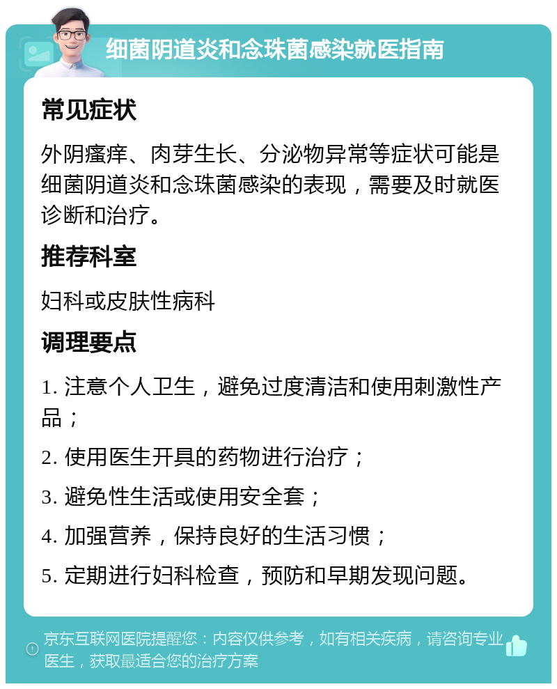 细菌阴道炎和念珠菌感染就医指南 常见症状 外阴瘙痒、肉芽生长、分泌物异常等症状可能是细菌阴道炎和念珠菌感染的表现，需要及时就医诊断和治疗。 推荐科室 妇科或皮肤性病科 调理要点 1. 注意个人卫生，避免过度清洁和使用刺激性产品； 2. 使用医生开具的药物进行治疗； 3. 避免性生活或使用安全套； 4. 加强营养，保持良好的生活习惯； 5. 定期进行妇科检查，预防和早期发现问题。