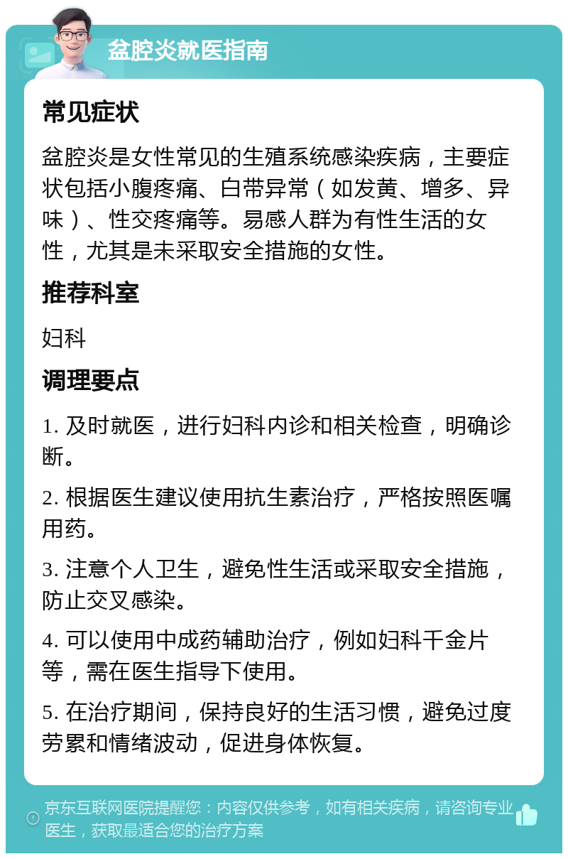 盆腔炎就医指南 常见症状 盆腔炎是女性常见的生殖系统感染疾病，主要症状包括小腹疼痛、白带异常（如发黄、增多、异味）、性交疼痛等。易感人群为有性生活的女性，尤其是未采取安全措施的女性。 推荐科室 妇科 调理要点 1. 及时就医，进行妇科内诊和相关检查，明确诊断。 2. 根据医生建议使用抗生素治疗，严格按照医嘱用药。 3. 注意个人卫生，避免性生活或采取安全措施，防止交叉感染。 4. 可以使用中成药辅助治疗，例如妇科千金片等，需在医生指导下使用。 5. 在治疗期间，保持良好的生活习惯，避免过度劳累和情绪波动，促进身体恢复。