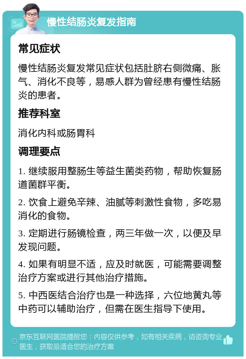 慢性结肠炎复发指南 常见症状 慢性结肠炎复发常见症状包括肚脐右侧微痛、胀气、消化不良等，易感人群为曾经患有慢性结肠炎的患者。 推荐科室 消化内科或肠胃科 调理要点 1. 继续服用整肠生等益生菌类药物，帮助恢复肠道菌群平衡。 2. 饮食上避免辛辣、油腻等刺激性食物，多吃易消化的食物。 3. 定期进行肠镜检查，两三年做一次，以便及早发现问题。 4. 如果有明显不适，应及时就医，可能需要调整治疗方案或进行其他治疗措施。 5. 中西医结合治疗也是一种选择，六位地黄丸等中药可以辅助治疗，但需在医生指导下使用。