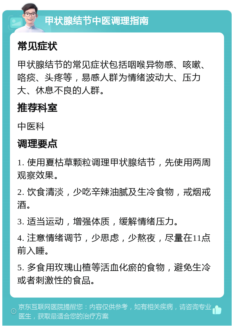 甲状腺结节中医调理指南 常见症状 甲状腺结节的常见症状包括咽喉异物感、咳嗽、咯痰、头疼等，易感人群为情绪波动大、压力大、休息不良的人群。 推荐科室 中医科 调理要点 1. 使用夏枯草颗粒调理甲状腺结节，先使用两周观察效果。 2. 饮食清淡，少吃辛辣油腻及生冷食物，戒烟戒酒。 3. 适当运动，增强体质，缓解情绪压力。 4. 注意情绪调节，少思虑，少熬夜，尽量在11点前入睡。 5. 多食用玫瑰山楂等活血化瘀的食物，避免生冷或者刺激性的食品。