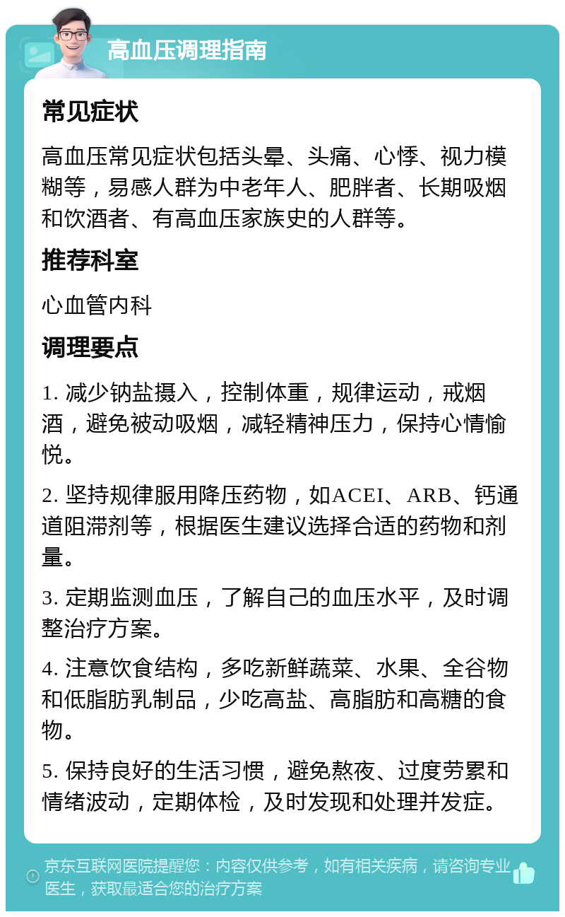 高血压调理指南 常见症状 高血压常见症状包括头晕、头痛、心悸、视力模糊等，易感人群为中老年人、肥胖者、长期吸烟和饮酒者、有高血压家族史的人群等。 推荐科室 心血管内科 调理要点 1. 减少钠盐摄入，控制体重，规律运动，戒烟酒，避免被动吸烟，减轻精神压力，保持心情愉悦。 2. 坚持规律服用降压药物，如ACEI、ARB、钙通道阻滞剂等，根据医生建议选择合适的药物和剂量。 3. 定期监测血压，了解自己的血压水平，及时调整治疗方案。 4. 注意饮食结构，多吃新鲜蔬菜、水果、全谷物和低脂肪乳制品，少吃高盐、高脂肪和高糖的食物。 5. 保持良好的生活习惯，避免熬夜、过度劳累和情绪波动，定期体检，及时发现和处理并发症。