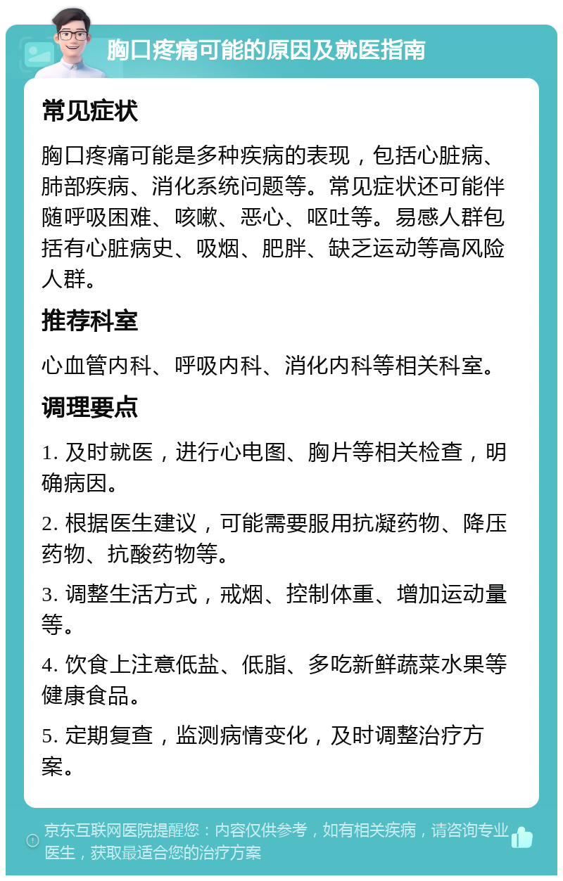 胸口疼痛可能的原因及就医指南 常见症状 胸口疼痛可能是多种疾病的表现，包括心脏病、肺部疾病、消化系统问题等。常见症状还可能伴随呼吸困难、咳嗽、恶心、呕吐等。易感人群包括有心脏病史、吸烟、肥胖、缺乏运动等高风险人群。 推荐科室 心血管内科、呼吸内科、消化内科等相关科室。 调理要点 1. 及时就医，进行心电图、胸片等相关检查，明确病因。 2. 根据医生建议，可能需要服用抗凝药物、降压药物、抗酸药物等。 3. 调整生活方式，戒烟、控制体重、增加运动量等。 4. 饮食上注意低盐、低脂、多吃新鲜蔬菜水果等健康食品。 5. 定期复查，监测病情变化，及时调整治疗方案。