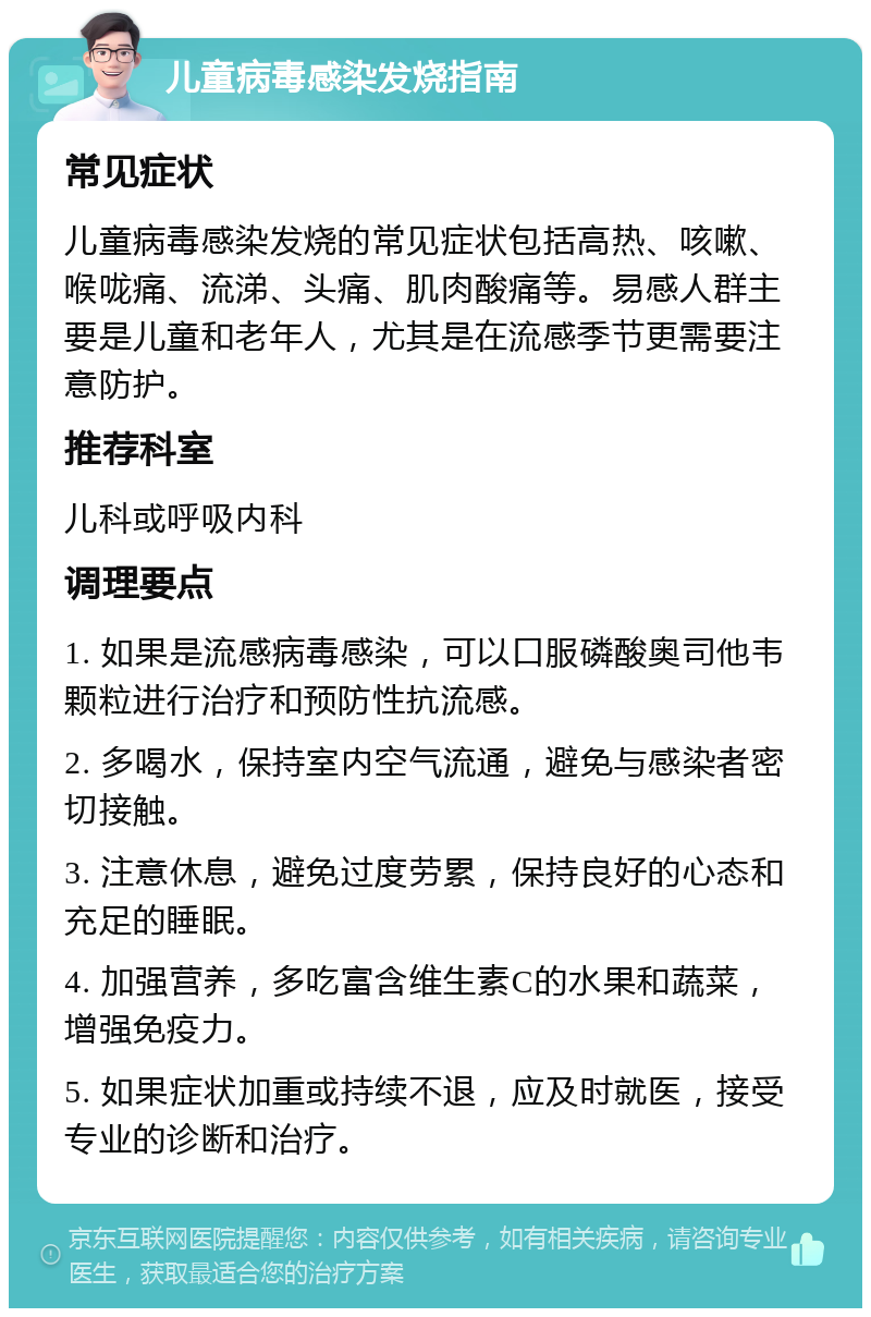 儿童病毒感染发烧指南 常见症状 儿童病毒感染发烧的常见症状包括高热、咳嗽、喉咙痛、流涕、头痛、肌肉酸痛等。易感人群主要是儿童和老年人，尤其是在流感季节更需要注意防护。 推荐科室 儿科或呼吸内科 调理要点 1. 如果是流感病毒感染，可以口服磷酸奥司他韦颗粒进行治疗和预防性抗流感。 2. 多喝水，保持室内空气流通，避免与感染者密切接触。 3. 注意休息，避免过度劳累，保持良好的心态和充足的睡眠。 4. 加强营养，多吃富含维生素C的水果和蔬菜，增强免疫力。 5. 如果症状加重或持续不退，应及时就医，接受专业的诊断和治疗。