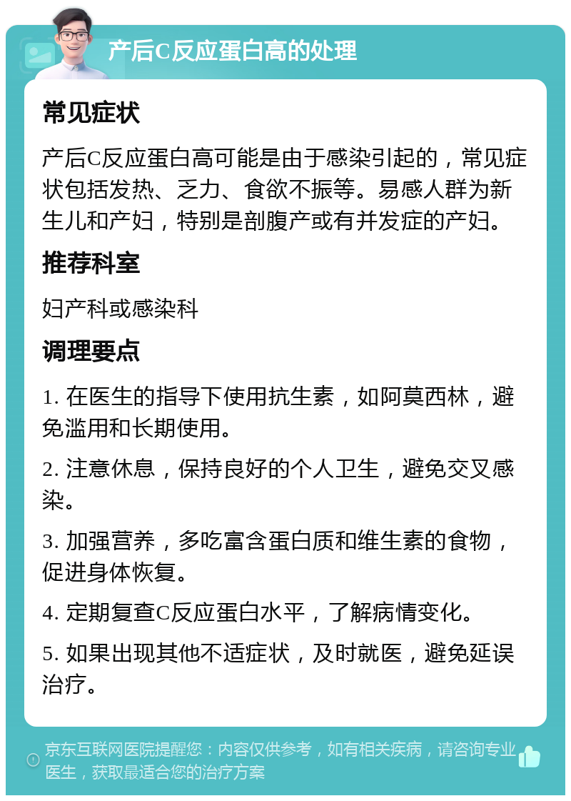 产后C反应蛋白高的处理 常见症状 产后C反应蛋白高可能是由于感染引起的，常见症状包括发热、乏力、食欲不振等。易感人群为新生儿和产妇，特别是剖腹产或有并发症的产妇。 推荐科室 妇产科或感染科 调理要点 1. 在医生的指导下使用抗生素，如阿莫西林，避免滥用和长期使用。 2. 注意休息，保持良好的个人卫生，避免交叉感染。 3. 加强营养，多吃富含蛋白质和维生素的食物，促进身体恢复。 4. 定期复查C反应蛋白水平，了解病情变化。 5. 如果出现其他不适症状，及时就医，避免延误治疗。